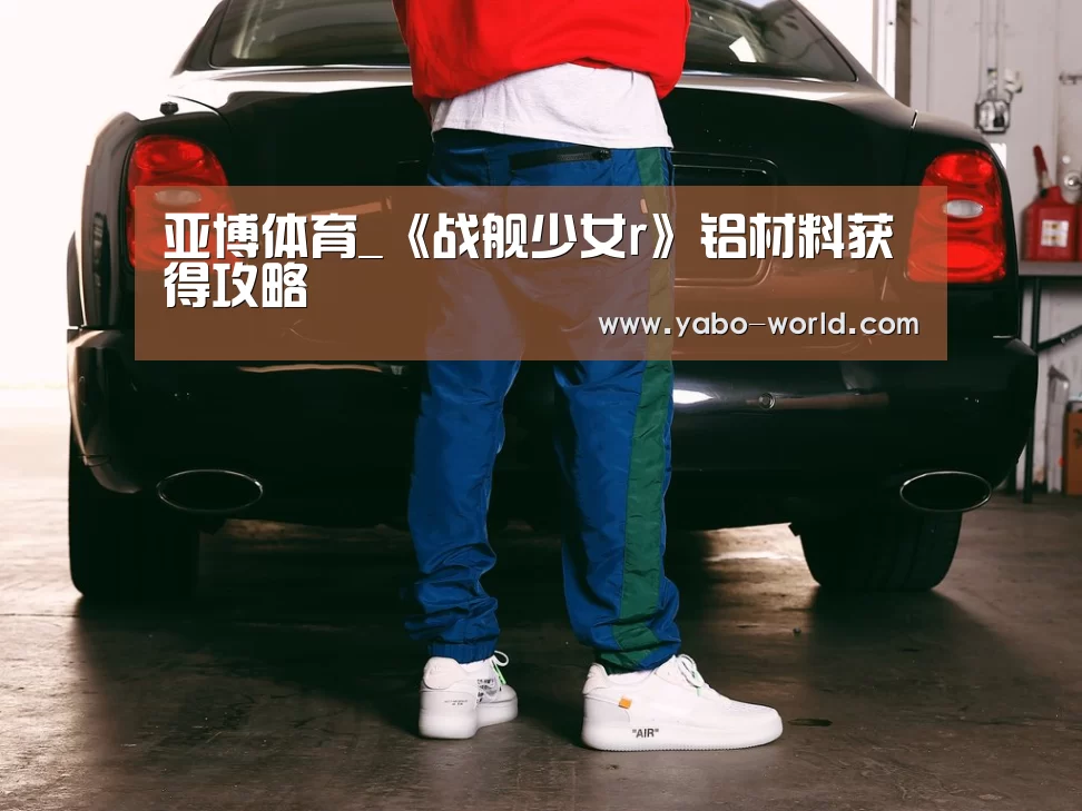 亚博体育_《战舰少女r》铝材料获得攻略(图2) 亚博网站